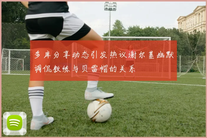 多库分享动态引发热议谢尔基幽默调侃教练与贝雷帽的关系