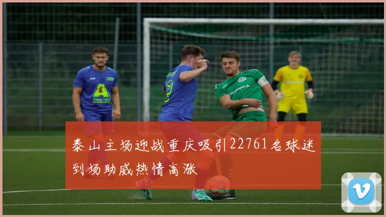 泰山主场迎战重庆吸引22761名球迷到场助威热情高涨