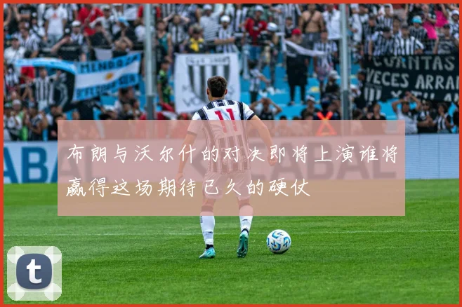 布朗与沃尔什的对决即将上演谁将赢得这场期待已久的硬仗