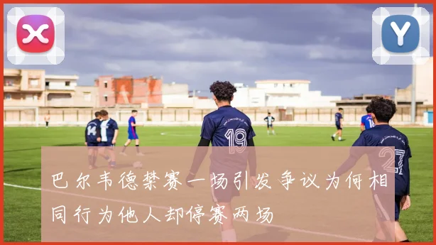 巴尔韦德禁赛一场引发争议为何相同行为他人却停赛两场