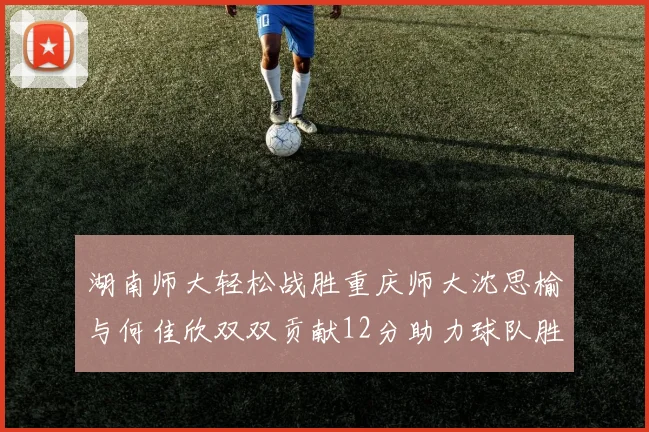 湖南师大轻松战胜重庆师大沈思榆与何佳欣双双贡献12分助力球队胜利