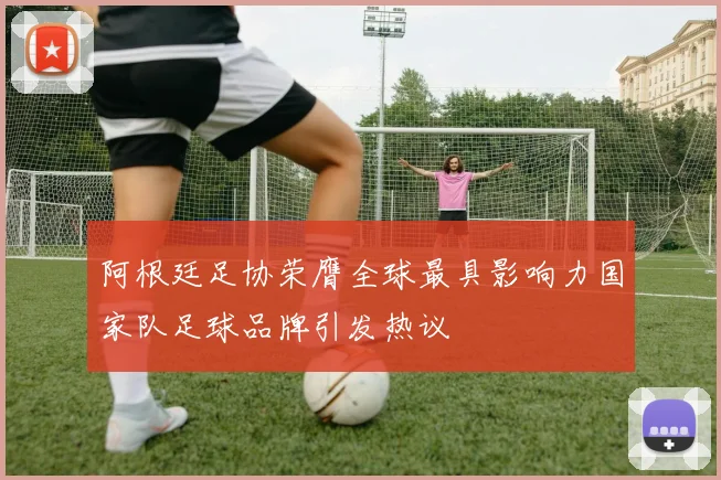 阿根廷足协荣膺全球最具影响力国家队足球品牌引发热议