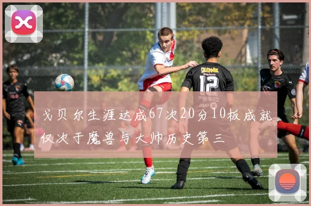 戈贝尔生涯达成67次20分10板成就仅次于魔兽与大帅历史第三