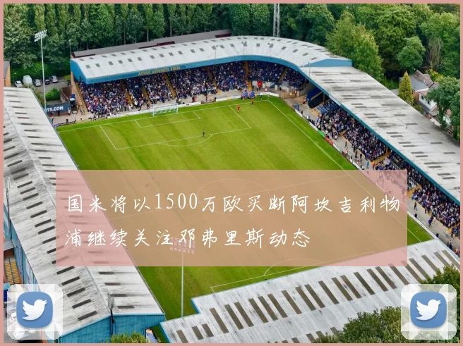 国米将以1500万欧买断阿坎吉利物浦继续关注邓弗里斯动态